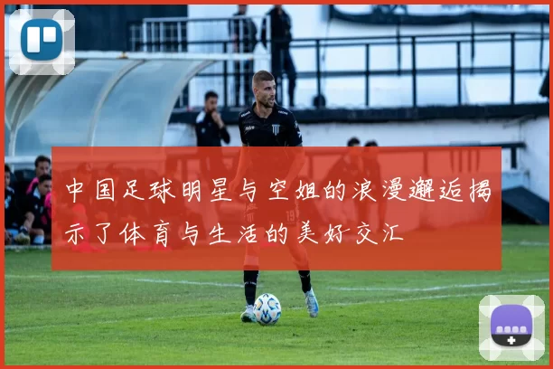 中国足球明星与空姐的浪漫邂逅揭示了体育与生活的美好交汇