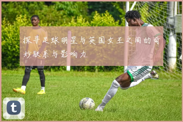 探寻足球明星与英国女王之间的奇妙联系与影响力