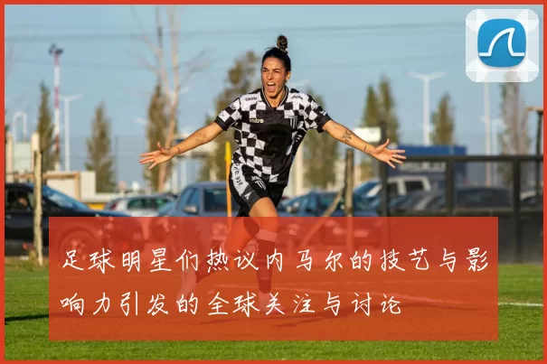 足球明星们热议内马尔的技艺与影响力引发的全球关注与讨论