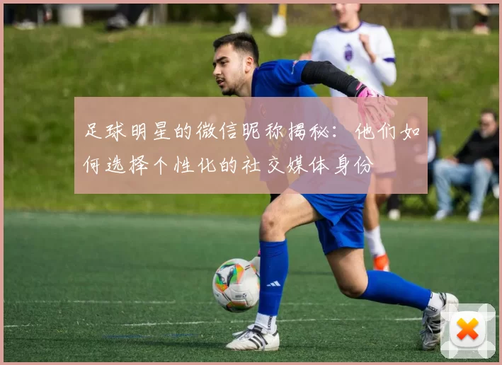 足球明星的微信昵称揭秘：他们如何选择个性化的社交媒体身份