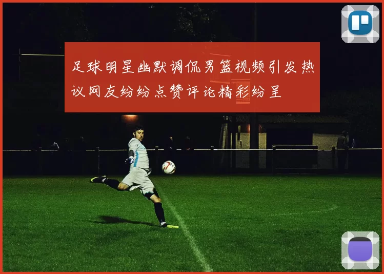 足球明星幽默调侃男篮视频引发热议网友纷纷点赞评论精彩纷呈
