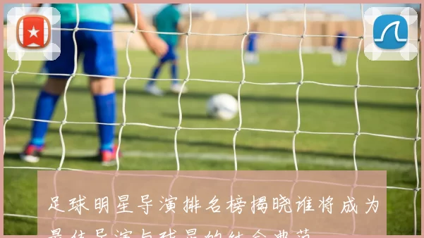 足球明星导演排名榜揭晓谁将成为最佳导演与球星的结合典范
