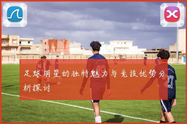 足球明星的独特魅力与竞技优势分析探讨