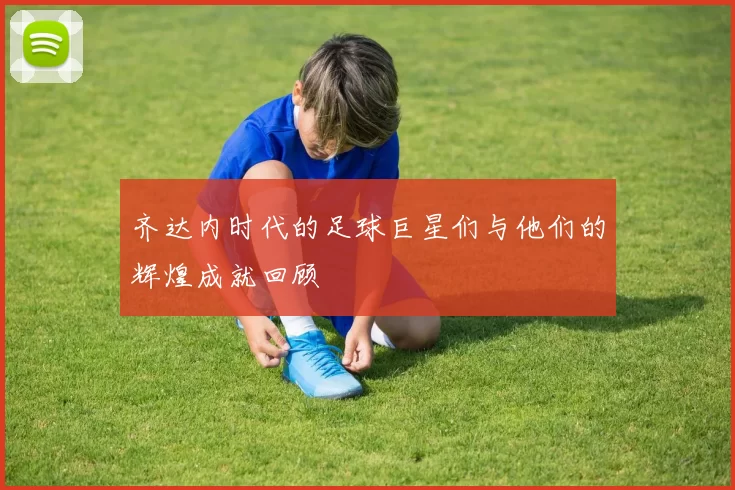 齐达内时代的足球巨星们与他们的辉煌成就回顾