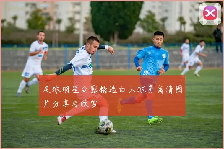 足球明星合影精选白人球员高清图片分享与欣赏