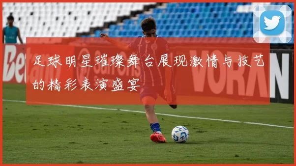 足球明星璀璨舞台展现激情与技艺的精彩表演盛宴