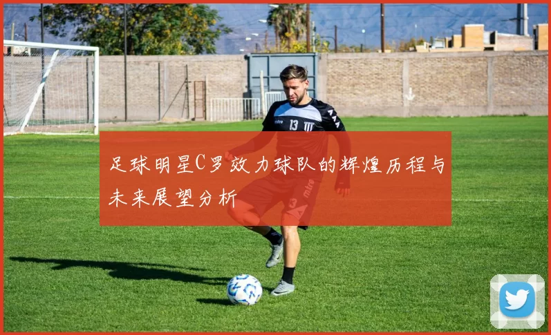 足球明星C罗效力球队的辉煌历程与未来展望分析