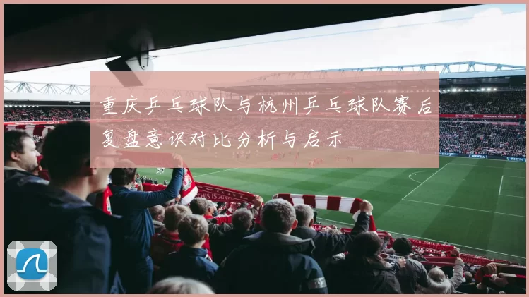 重庆乒乓球队与杭州乒乓球队赛后复盘意识对比分析与启示