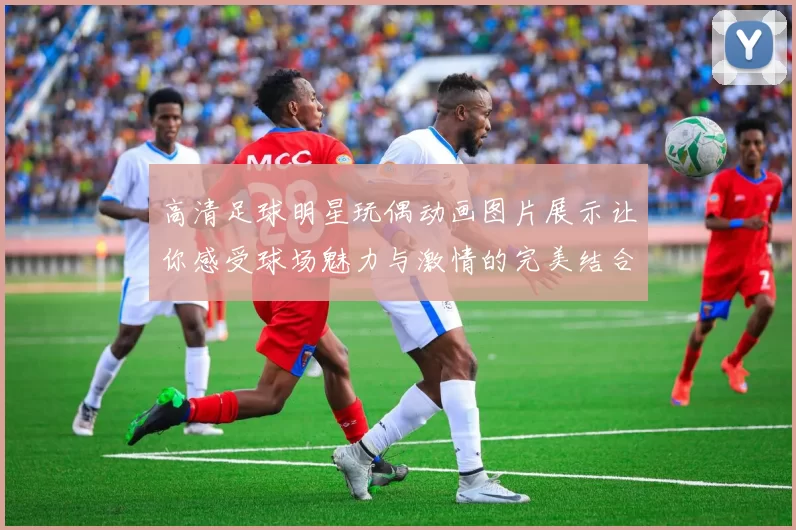 高清足球明星玩偶动画图片展示让你感受球场魅力与激情的完美结合
