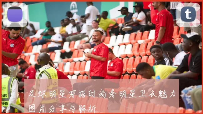 足球明星穿搭时尚秀明星卫衣魅力图片分享与解析