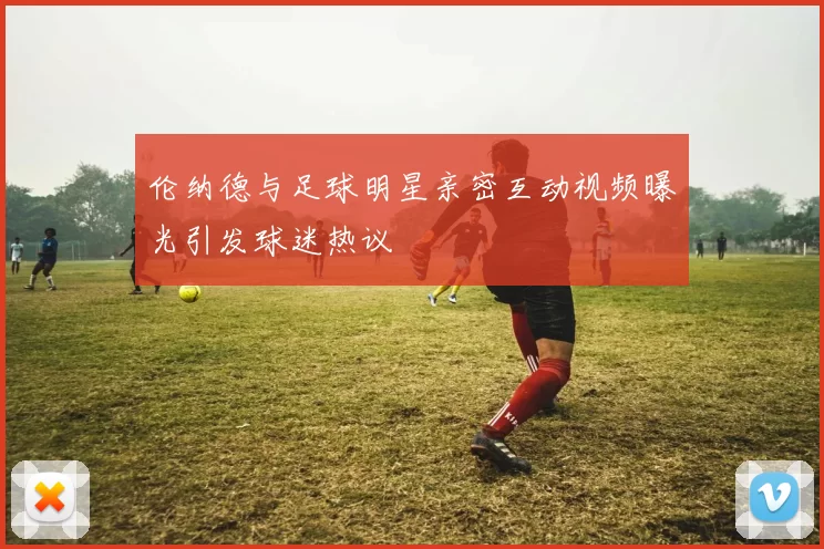 伦纳德与足球明星亲密互动视频曝光引发球迷热议