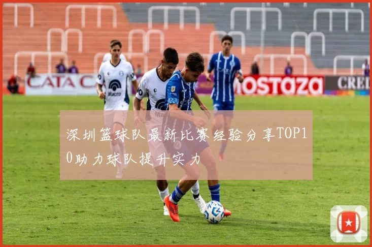 深圳篮球队最新比赛经验分享TOP10助力球队提升实力